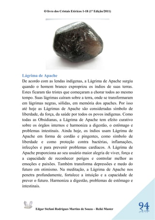 O livro dos Cristais Etéricos 1-18 (1° Edição/2011) 
Edgar Stefani Rodrigues Martins de Souza – Reiki Master 
Lágrima de Apache 
De acordo com as lendas indígenas, a Lágrima de Apache surgiu quando o homem branco expropriou os índios de suas terras. Estes ficaram tão tristes que começaram a chorar todos ao mesmo tempo. Suas lágrimas caíram sobre a terra, onde se transformaram em lágrimas negras, sólidas, em memória dos apaches. Por isso até hoje as Lágrimas de Apache são consideradas símbolo de liberdade, da força, da saúde por todos os povos indígenas. Como todas as Obsidianas, a Lágrima de Apache tem efeito curativo sobre os órgãos internos e harmoniza a digestão, o estômago e problemas intestinais. Ainda hoje, os índios usam Lágrima de Apache em forma de cordão e pingentes, como símbolo de liberdade e como proteção contra bactérias, inflamações, infecções e para prevenir problemas cardíacos. A Lágrima de Apache proporciona ao seu usuário maior alegria de viver, força e a capacidade de reconhecer perigos e controlar melhor as emoções e paixões. Também transforma depressões e medo do futuro em otimismo. Na meditação, a Lágrima de Apache nos penetra profundamente, fortalece a intuição e a capacidade de prever o futuro. Harmoniza a digestão, problemas de estômago e intestinais.  