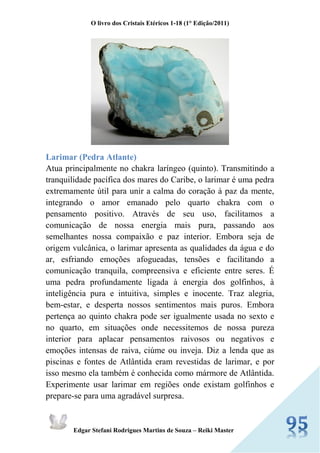 O livro dos Cristais Etéricos 1-18 (1° Edição/2011) 
Edgar Stefani Rodrigues Martins de Souza – Reiki Master 
Larimar (Pedra Atlante) Atua principalmente no chakra laríngeo (quinto). Transmitindo a tranquilidade pacífica dos mares do Caribe, o larimar é uma pedra extremamente útil para unir a calma do coração à paz da mente, integrando o amor emanado pelo quarto chakra com o pensamento positivo. Através de seu uso, facilitamos a comunicação de nossa energia mais pura, passando aos semelhantes nossa compaixão e paz interior. Embora seja de origem vulcânica, o larimar apresenta as qualidades da água e do ar, esfriando emoções afogueadas, tensões e facilitando a comunicação tranquila, compreensiva e eficiente entre seres. É uma pedra profundamente ligada à energia dos golfinhos, à inteligência pura e intuitiva, simples e inocente. Traz alegria, bem-estar, e desperta nossos sentimentos mais puros. Embora pertença ao quinto chakra pode ser igualmente usada no sexto e no quarto, em situações onde necessitemos de nossa pureza interior para aplacar pensamentos raivosos ou negativos e emoções intensas de raiva, ciúme ou inveja. Diz a lenda que as piscinas e fontes de Atlântida eram revestidas de larimar, e por isso mesmo ela também é conhecida como mármore de Atlântida. Experimente usar larimar em regiões onde existam golfinhos e prepare-se para uma agradável surpresa.  