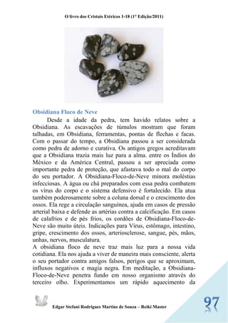 O livro dos Cristais Etéricos 1-18 (1° Edição/2011) 
Edgar Stefani Rodrigues Martins de Souza – Reiki Master 
Obsidiana Floco de Neve Desde a idade da pedra, tem havido relatos sobre a Obsidiana. As escavações de túmulos mostram que foram talhadas, em Obsidiana, ferramentas, pontas de flechas e facas. Com o passar do tempo, a Obsidiana passou a ser considerada como pedra de adorno e curativa. Os antigos gregos acreditavam que a Obsidiana trazia mais luz para a alma. entre os Índios do México e da América Central, passou a ser apreciada como importante pedra de proteção, que afastava todo o mal do corpo do seu portador. A Obsidiana-Floco-de-Neve minora moléstias infecciosas. A água ou chá preparados com essa pedra combatem os vírus do corpo e o sistema defensivo é fortalecido. Ela atua também poderosamente sobre a coluna dorsal e o crescimento dos ossos. Ela rege a circulação sanguínea, ajuda em casos de pressão arterial baixa e defende as artérias contra a calcificação. Em casos de calafrios e de pés frios, os cordões de Obsidiana-Floco-de- Neve são muito úteis. Indicações para Vírus, estômago, intestino, gripe, crescimento dos ossos, arteriosclerose, sangue, pés, mãos, unhas, nervos, musculatura. A obsidiana floco de neve traz mais luz para a nossa vida cotidiana. Ela nos ajuda a viver de maneira mais consciente, alerta o seu portador contra amigos falsos, perigos que se aproximam, influxos negativos e magia negra. Em meditação, a Obsidiana- Floco-de-Neve penetra fundo em nosso organismo através do terceiro olho. Experimentamos um rápido aquecimento da  