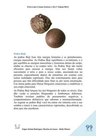 O livro dos Cristais Etéricos 1-18 (1° Edição/2011) 
Edgar Stefani Rodrigues Martins de Souza – Reiki Master 
Pedra Boji As pedras Boji lisas têm energia feminina e as protuberantes, energia masculina. As Pedras Boji equilibram e revitalizam, e o par equilibra as energias masculinas e femininas dentro do corpo, alinha os chacras e os corpos sutis. As Pedras Boji são muito eficientes para ancorar a energia. Elas nos fazem voltar suavemente à terra e para o nosso corpo, ancorando-nos no presente, especialmente depois de entrarmos em contato com outras realidades espirituais. Elas são extremamente úteis para pessoas que têm dificuldade para finar os pés nesta encarnação. Um ótima pedra para liberar bloqueios emocionais e estabilizar o seu corpo emocional. As Pedras Boji lançam luz nos bloqueios de todos os níveis. Elas dão vazão a emoções bloqueadas e lembranças dolorosas. Também revelam padrões de pensamentos negativos e comportamentos defensivos que sabotam a autotransformação. Ao segurar as pedras Boji você ira entrar em sintonia com a sua sombra e trazer à tona características reprimidas, descobrindo os dons que elas encobrem.  