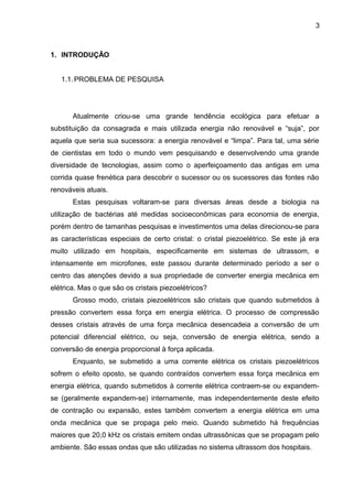 3



1. INTRODUÇÃO


   1.1. PROBLEMA DE PESQUISA




       Atualmente criou-se uma grande tendência ecológica para efetuar a
substituição da consagrada e mais utilizada energia não renovável e “suja”, por
aquela que seria sua sucessora: a energia renovável e “limpa”. Para tal, uma série
de cientistas em todo o mundo vem pesquisando e desenvolvendo uma grande
diversidade de tecnologias, assim como o aperfeiçoamento das antigas em uma
corrida quase frenética para descobrir o sucessor ou os sucessores das fontes não
renováveis atuais.
       Estas pesquisas voltaram-se para diversas áreas desde a biologia na
utilização de bactérias até medidas socioeconômicas para economia de energia,
porém dentro de tamanhas pesquisas e investimentos uma delas direcionou-se para
as características especiais de certo cristal: o cristal piezoelétrico. Se este já era
muito utilizado em hospitais, especificamente em sistemas de ultrassom, e
intensamente em microfones, este passou durante determinado período a ser o
centro das atenções devido a sua propriedade de converter energia mecânica em
elétrica. Mas o que são os cristais piezoelétricos?
       Grosso modo, cristais piezoelétricos são cristais que quando submetidos à
pressão convertem essa força em energia elétrica. O processo de compressão
desses cristais através de uma força mecânica desencadeia a conversão de um
potencial diferencial elétrico, ou seja, conversão de energia elétrica, sendo a
conversão de energia proporcional à força aplicada.
       Enquanto, se submetido a uma corrente elétrica os cristais piezoelétricos
sofrem o efeito oposto, se quando contraídos convertem essa força mecânica em
energia elétrica, quando submetidos à corrente elétrica contraem-se ou expandem-
se (geralmente expandem-se) internamente, mas independentemente deste efeito
de contração ou expansão, estes também convertem a energia elétrica em uma
onda mecânica que se propaga pelo meio. Quando submetido há frequências
maiores que 20,0 kHz os cristais emitem ondas ultrassônicas que se propagam pelo
ambiente. São essas ondas que são utilizadas no sistema ultrassom dos hospitais.
 