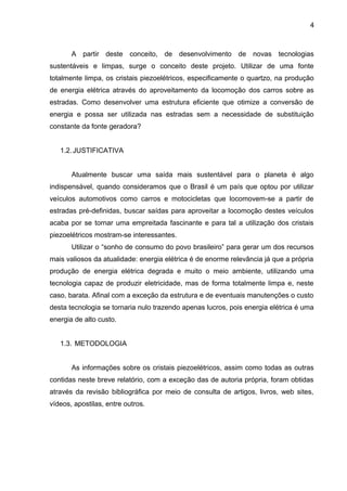 4



       A partir deste conceito, de desenvolvimento de novas tecnologias
sustentáveis e limpas, surge o conceito deste projeto. Utilizar de uma fonte
totalmente limpa, os cristais piezoelétricos, especificamente o quartzo, na produção
de energia elétrica através do aproveitamento da locomoção dos carros sobre as
estradas. Como desenvolver uma estrutura eficiente que otimize a conversão de
energia e possa ser utilizada nas estradas sem a necessidade de substituição
constante da fonte geradora?


   1.2. JUSTIFICATIVA


       Atualmente buscar uma saída mais sustentável para o planeta é algo
indispensável, quando consideramos que o Brasil é um país que optou por utilizar
veículos automotivos como carros e motocicletas que locomovem-se a partir de
estradas pré-definidas, buscar saídas para aproveitar a locomoção destes veículos
acaba por se tornar uma empreitada fascinante e para tal a utilização dos cristais
piezoelétricos mostram-se interessantes.
       Utilizar o “sonho de consumo do povo brasileiro” para gerar um dos recursos
mais valiosos da atualidade: energia elétrica é de enorme relevância já que a própria
produção de energia elétrica degrada e muito o meio ambiente, utilizando uma
tecnologia capaz de produzir eletricidade, mas de forma totalmente limpa e, neste
caso, barata. Afinal com a exceção da estrutura e de eventuais manutenções o custo
desta tecnologia se tornaria nulo trazendo apenas lucros, pois energia elétrica é uma
energia de alto custo.


   1.3. METODOLOGIA


       As informações sobre os cristais piezoelétricos, assim como todas as outras
contidas neste breve relatório, com a exceção das de autoria própria, foram obtidas
através da revisão bibliográfica por meio de consulta de artigos, livros, web sites,
vídeos, apostilas, entre outros.
 