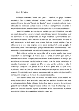 5



       1.3.1. O Projeto


       O Projeto intitulado Cristais MSV (MSV – Meneses, do grego “divindade
mitológica”; Said, do árabe “felicidade”; Victória, do latim “vitória certa”), consiste no
desenvolvimento de uma “Estrada de Quartzo”, sendo importante salientar que a
utilização dos cristais de quartzo deve-se ao melhor desempenho na conversão de
forças mecânicas em eletricidade em comparação aos outros cristais piezoelétrico.
        Mas como elaborar a construção da “estrada de quartzo”? Como já explicado
os cristais de quartzo, por serem cristais piezoelétricos, “geram” eletricidade a partir
da conversão de sua compressão por força mecânica. Aproveitando-se essa
característica singular com o excesso de veículos que passam pelas estradas do
país diariamente, se teria assim uma grande fonte de energia elétrica. Para tal
utilizar-se-ia o peso dos próprios carros como combustível nessa geração de
eletricidade, afinal o necessário para geração da eletricidade neste sistema é a força
mecânica e neste caso temos o auxílio da força peso que atua sobre os veículos.
        Este sistema poderia ser construído sob o próprio asfalto (que possui
capacidade de deformação) à medida que os carros passariam pela estrutura
montada sob o asfalto o próprio peso dos veículos levaria a geração de energia que
poderia ser armazenada ou distribuída no próprio local. Se tomar como base as
estradas brasileiras, em especial as BR, há uma grande carência e falta de
distribuição adequada dos postes de luz. A maior parte dela se quer possui
iluminação, pois o processo de iluminação a longa distância geraria um alto custo ao
governo. A implantação deste sistema supre essa carência, assim este tipo de déficit
seria suprido pela própria demanda de veículos nas estradas.
        Esse sistema ainda pode ser inserido em quebra-molas ou até mesmo nas
calçadas as quais as pessoas andam, pois o peso do homem é suficiente para gerar
o efeito piezoelétrico. Outra utilização destes é na área de sensores de movimento,
podendo ser instalados “tapetes” destes cristais em portas de shoppings, pois o
peso das pessoas acionaria a porta de entrada, assim como também é possível
aplicar este princípio em elevadores, garagens, casas, etc.
 