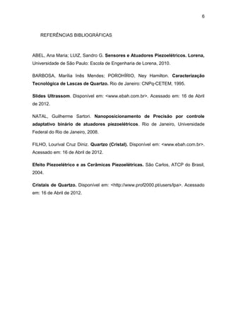 6



   REFERÊNCIAS BIBLIOGRÁFICAS



ABEL, Ana Maria; LUIZ, Sandro G. Sensores e Atuadores Piezoelétricos. Lorena,
Universidade de São Paulo: Escola de Engenharia de Lorena, 2010.

BARBOSA, Marília Inês Mendes; POROHÍRIO, Ney Hamilton. Caracterização
Tecnológica de Lascas de Quartzo. Rio de Janeiro: CNPq-CETEM, 1995.

Slides Ultrassom. Disponível em: <www.ebah.com.br>. Acessado em: 16 de Abril
de 2012.

NATAL, Guilherme Sartori. Nanoposicionamento de Precisão por controle
adaptativo binário de atuadores piezoelétricos. Rio de Janeiro, Universidade
Federal do Rio de Janeiro, 2008.

FILHO, Lourival Cruz Diniz. Quartzo (Cristal). Disponível em: <www.ebah.com.br>.
Acessado em: 16 de Abril de 2012.

Efeito Piezoelétrico e as Cerâmicas Piezoelétricas. São Carlos, ATCP do Brasil,
2004.

Cristais de Quartzo. Disponível em: <http://www.prof2000.pt/users/lpa>. Acessado
em: 16 de Abril de 2012.
 