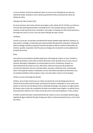 a urina é alcalina. Cristais de oxalato de cálcio na urina é uma indicação de sua natureza
altamente ácidas. Quando a urina é alcalina, geralmente indica a presença de cristais de
fosfato de cálcio.

Infecções do Trato Urinário (ITU)

Os seres humanos, bem como animais como gatos e cães sofrem de UTI. De fato, os cristais na
urina de cães são frequentemente o resultado de UTI. Isto acontece porque as bactérias
aumenta o valor do pH da urina, tornando-o mais ácido. A mudança no valor do pH promove a
formação de cristais na urina. Leia mais sobre infecção do trato urinário.

Urolitíase

Cristais na urina por um período considerável de tempo também pode significar urolitíase, ou
seja, pedras na bexiga. A razão pela qual a pessoa pode não apresentar quaisquer sintomas de
pedra na bexiga é devido ao pequeno tamanho da pedra (matéria cristalina endurecido). No
entanto, quando um grande cristal fica presa na bexiga, dor consistente na área abdominal é
provável de ocorrer.

Dieta

Uma dieta rica em proteínas também pode levar à formação de cristais na urina. Também a
ingestão de proteína muito cálcio aumenta alimentos e teor de ácido úrico na urina. Isso irá
provocar alterações indesejáveis na concentração da urina e, finalmente, conduzir ao
desenvolvimento de cristais na urina. Além disso, observa-se que mais de proteína de
consumo de alimentos ricos em uma base diária, aumenta a acidez da urina, incentivando
assim a formação da matéria cristalizada na urina. Este efeito secundário de alimentos ricos
em proteína também é visto em gatos e cães. Leia mais sobre cristais na urina de gato.

Cristais na urina e formação de cálculos

Embora, seria errado concluir que os cristais nos pontos de urina da bexiga para fora ou
cálculo renal ocorrência de formação, persistente da matéria cristalizada na urina coloca uma
pessoa na zona de risco de doença renal ou disfunção da bexiga. Isto porque, em algum ponto
do tempo, esses cristais são susceptíveis de obter acumulada nesses órgãos e as pedras forma,
eventualmente interferir com o fluxo normal de urina e até mesmo bloquear o trato urinário.

A melhor maneira de evitar o desenvolvimento de cristais na urina, seria beber bastante água.
Ingestão de água suficiente (8 copos de água por dia) é a chave para garantir que a urina é livre
de cristais.
 