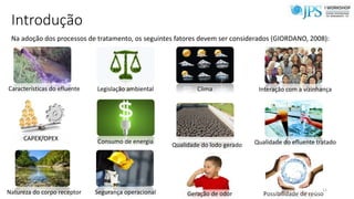 Introdução
Na adoção dos processos de tratamento, os seguintes fatores devem ser considerados (GIORDANO, 2008):
Características do efluente Legislação ambiental Clima Interação com a vizinhança
CAPEX/OPEX Consumo de energia
Qualidade do lodo gerado Qualidade do efluente tratado
Natureza do corpo receptor Segurança operacional Geração de odor Possibilidade de reúso
11
 