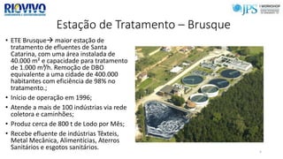 Estação de Tratamento – Brusque
• ETE Brusque maior estação de
tratamento de efluentes de Santa
Catarina, com uma área instalada de
40.000 m² e capacidade para tratamento
de 1.000 m³/h. Remoção de DBO
equivalente a uma cidade de 400.000
habitantes com eficiência de 98% no
tratamento.;
• Início de operação em 1996;
• Atende a mais de 100 indústrias via rede
coletora e caminhões;
• Produz cerca de 800 t de Lodo por Mês;
• Recebe efluente de indústrias Têxteis,
Metal Mecânica, Alimentícias, Aterros
Sanitários e esgotos sanitários. 4
 