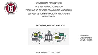 UNIVERSIDAD FERMIN TORO
VICE-RECTORADO ACADEMICO
FACULTAD DE CIENCIAS ECONOMICAS Y SOCIALES
ESCUELA DE ADMINISTRACION Y RELACIONES
INDUSTRIALES
Estudiante:
Cristal Dember
C.I: 26.165.988
BARQUISIMETO, JULIO 2020
ECONOMIA, METODO Y OBJETO
 