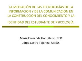 LA MEDIACIÓN DE LAS TECNOLOGÍAS DE LA
INFORMACION Y DE LA COMUNICACIÓN EN
LA CONSTRUCCIÓN DEL CONOCIMIENTO Y LA
IDENTIDAD DEL ESTUDIANTE DE PSICOLOGÍA.

Maria Fernanda González- UNED
Jorge Castro Tejerina- UNED.

 