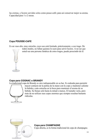 11
las cremas, y licores servidos solos como pouse-café; para así conservar mejor su aroma.
Capacidad para 1 o 2 onzas.
Copa POUSSE-CAFE
Es un vaso alto, muy estrecho, cuyo uso está limitado, prácticamente, a ese trago. De
todos modos, no faltan quienes lo usen para servir licores. A no ser que
usted sea una persona fanática de estos tragos, puede prescindir de él.
Copa para COGNAC o BRANDY
La tradicional copa de Brandy es otro indispensable en su bar. Es redonda para permitir
mayor contacto de la palma de la mano con la copa y mantener caliente
la bebida y más estrecha en la boca para mantener el aroma de su
bebida. Se llenan solo hasta la mitad o menos. El tamaño varía, pero
trate de no utilizar esas copas enormes que siempre resultan bastante
ridículas.
Copa para CHAMPAGNE
Copa abierta, es la forma tradicional de copa de champagne.
 