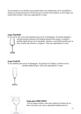 12
Se acostumbra en los brindis, pues permite beber mas rapidamente. En la actualidad se
utiliza con mucha frecuencia a la hora de servir cocteles como daikiris y otros tragos con
mucho hielo molido. Tiene una capacidad de 5 onzas.
Copa TULIPAN
Es uno de los dos vasos más populares para servir el champagne. Su diseño alargado y
estrecho permite mantener las burbujas durante más tiempo, evitando la
pérdida rápida del gas de la champaña. Además, es preferible también por su
línea, mucho más atractiva y elegante. Tiene una capacidad de 5 onzas.
Copa FLAUTA
Se usa tambien para servir el champagne. Al igual que la Tulipan, su forma evita la
pérdida rápida del gas. Tiene una capacidad de 5 onzas.
Copa para VINO TINTO
Con un aspecto sólido, como para reflejar la fortaleza de un
buen vino tinto, este vaso es apropiado también para los
 