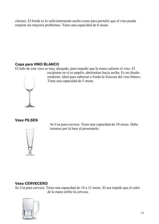 13
claretes. El borde es lo suficientemente ancho como para permitir que el vino pueda
respirar sin mayores problemas. Tiene una capacidad de 6 onzas.
Copa para VINO BLANCO
El tallo de este vaso es muy alargado, para impedir que la mano caliente el vino. El
recipiente en sí es amplio, abriéndose hacia arriba. Es un diseño
moderno, ideal para saborear a fondo la frescura del vino blanco.
Tiene una capacidad de 5 onzas.
Vaso PILSEN
Se Usa para cerveza. Tiene una capacidad de 10 onzas. Debe
tomarse por la base al presentarlo.
Vaso CERVECERO
Se Usa para cerveza. Tiene una capacidad de 10 a 12 onzas. El asa impide que el calor
de la mano enfríe la cerveza.
 