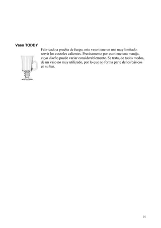 14
Vaso TODDY
Fabricado a prueba de fuego, este vaso tiene un uso muy limitado:
servir los cocteles calientes. Precisamente por eso tiene una manija,
cuyo diseño puede variar considerablemente. Se trata, de todos modos,
de un vaso no muy utilizado, por lo que no forma parte de los básicos
en su bar.
 