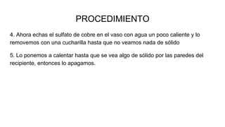 4. Ahora echas el sulfato de cobre en el vaso con agua un poco caliente y lo
removemos con una cucharilla hasta que no veamos nada de sólido
5. Lo ponemos a calentar hasta que se vea algo de sólido por las paredes del
recipiente, entonces lo apagamos.
PROCEDIMIENTO
 