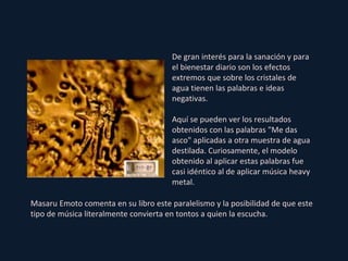 De gran interés para la sanación y para el bienestar diario son los efectos extremos que sobre los cristales de agua tienen las palabras e ideas negativas. Aquí se pueden ver los resultados obtenidos con las palabras "Me das asco" aplicadas a otra muestra de agua destilada. Curiosamente, el modelo obtenido al aplicar estas palabras fue casi idéntico al de aplicar música heavy metal. Masaru Emoto comenta en su libro este paralelismo y la posibilidad de que este tipo de música literalmente convierta en tontos a quien la escucha. 