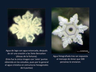 Agua de lago con agua estancada, después de oír una oración a las Siete Benzaiten (diosas de la fortuna). (Esta fue la única imagen con 'siete' puntas obtenida en los estudios, pues por lo general el agua cristaliza en estructuras hexagonales de 6 puntas) Agua fotografiada tras ser expuesta al mensaje de Amor que 500 personas le enviaron. 