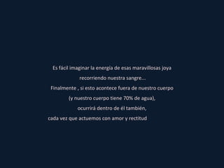 Es fácil imaginar la energía de esas maravillosas joya recorriendo nuestra sangre... Finalmente , si esto acontece fuera de nuestro cuerpo (y nuestro cuerpo tiene 70% de agua), ocurrirá dentro de él también, cada vez que actuemos con amor y rectitud  