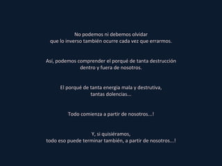 No podemos ni debemos olvidar que lo inverso también ocurre cada vez que errarmos. Así, podemos comprender el porqué de tanta destrucción dentro y fuera de nosotros. El porqué de tanta energia mala y destrutiva, tantas dolencias... Todo comienza a partir de nosotros...! Y, si quisiéramos, todo eso puede terminar también, a partir de nosotros...! 