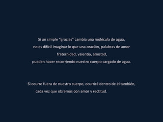 Si un simple “gracias” cambia una molécula de agua, no es difícil imaginar lo que una oración, palabras de amor fraternidad, valentía, amistad, pueden hacer recorriendo nuestro cuerpo cargado de agua. Si ocurre fuera de nuestro cuerpo, ocurrirá dentro de él también, cada vez que obremos con amor y rectitud.   