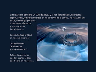 Si nuestro ser contiene un 70% de agua,  y si nos llenamos de una intensa espiritualidad, de pensamientos en los que Dios es el centro, de actitudes de amor, de energía positiva, si cantamos alabanzas y pronunciamo bendiciones… Cuánta belleza anidará en nuestro interior? Cuánta belleza  destilaremos y proyectaremos! Tal vez las personas puedan captar al Dios  que habita en nosotros…  