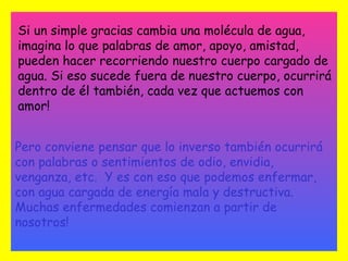 Si un simple gracias cambia una molécula de agua,
imagina lo que palabras de amor, apoyo, amistad,
pueden hacer recorriendo nuestro cuerpo cargado de
agua. Si eso sucede fuera de nuestro cuerpo, ocurrirá
dentro de él también, cada vez que actuemos con
amor!


Pero conviene pensar que lo inverso también ocurrirá
con palabras o sentimientos de odio, envidia,
venganza, etc. Y es con eso que podemos enfermar,
con agua cargada de energía mala y destructiva.
Muchas enfermedades comienzan a partir de
nosotros!
 