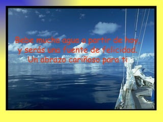 Bebe mucha agua a partir de hoy,
 y serás una fuente de felicidad.
    Un abrazo cariñoso para ti
 