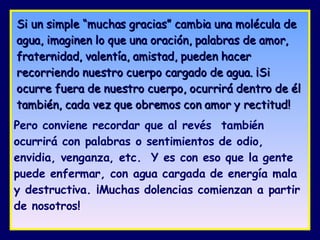 Si un simple “muchas gracias” cambia una molécula de agua, imaginen lo que una oración, palabras de amor, fraternidad, valentía, amistad, pueden hacer recorriendo nuestro cuerpo cargado de agua. ¡Si ocurre fuera de nuestro cuerpo, ocurrirá dentro de él también, cada vez que obremos con amor y rectitud!   Pero conviene recordar que al revés  también ocurrirá con palabras o sentimientos de odio, envidia, venganza, etc.  Y es con eso que la gente puede enfermar, con agua cargada de energía mala y destructiva. ¡Muchas dolencias comienzan a partir de nosotros!  