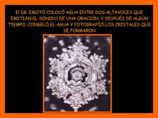 El DR. EMOTO COLOCÓ AGUA ENTRE DOS ALTAVOCES QUE EMITIAN EL SONIDO DE UNA ORACIÓN, Y DESPUÉS DE ALGÚN TIEMPO, CONGELÓ EL AGUA Y FOTOGRAFIÓ LOS CRISTALES QUE SE FORMARON 