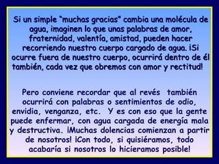 Si un simple “muchas gracias” cambia una molécula de agua, imaginen lo que unas palabras de amor, fraternidad, valentía, amistad, pueden hacer recorriendo nuestro cuerpo cargado de agua. ¡Si ocurre fuera de nuestro cuerpo, ocurrirá dentro de él también, cada vez que obremos con amor y rectitud!   Pero conviene recordar que al revés  también ocurrirá con palabras o sentimientos de odio, envidia, venganza, etc.  Y es con eso que la gente puede enfermar, con agua cargada de energía mala y destructiva. ¡Muchas dolencias comienzan a partir de nosotros! ¡Con todo, si quisiéramos, todo acabaría si nosotros lo hicieramos posible! 