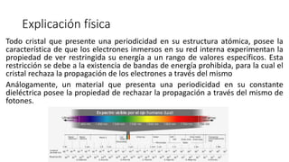 Explicación física
Todo cristal que presente una periodicidad en su estructura atómica, posee la
característica de que los electrones inmersos en su red interna experimentan la
propiedad de ver restringida su energía a un rango de valores específicos. Esta
restricción se debe a la existencia de bandas de energía prohibida, para la cual el
cristal rechaza la propagación de los electrones a través del mismo
Análogamente, un material que presenta una periodicidad en su constante
dieléctrica posee la propiedad de rechazar la propagación a través del mismo de
fotones.
 