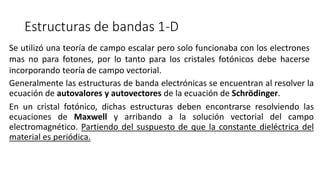 Estructuras de bandas 1-D
Generalmente las estructuras de banda electrónicas se encuentran al resolver la
ecuación de autovalores y autovectores de la ecuación de Schrödinger.
En un cristal fotónico, dichas estructuras deben encontrarse resolviendo las
ecuaciones de Maxwell y arribando a la solución vectorial del campo
electromagnético. Partiendo del suspuesto de que la constante dieléctrica del
material es periódica.
Se utilizó una teoría de campo escalar pero solo funcionaba con los electrones
mas no para fotones, por lo tanto para los cristales fotónicos debe hacerse
incorporando teoría de campo vectorial.
 