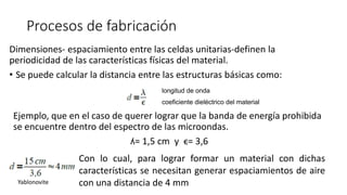 Procesos de fabricación
Dimensiones- espaciamiento entre las celdas unitarias-definen la
periodicidad de las características físicas del material.
• Se puede calcular la distancia entre las estructuras básicas como:
longitud de onda
coeficiente dieléctrico del material
Ejemplo, que en el caso de querer lograr que la banda de energía prohibida
se encuentre dentro del espectro de las microondas.
ʎ= 1,5 cm y ϵ= 3,6
Con lo cual, para lograr formar un material con dichas
características se necesitan generar espaciamientos de aire
con una distancia de 4 mmYablonovite
 