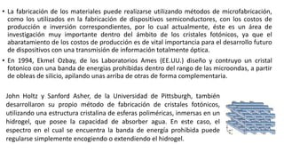 • La fabricación de los materiales puede realizarse utilizando métodos de microfabricación,
como los utilizados en la fabricación de dispositivos semiconductores, con los costos de
producción e inversión correspondientes, por lo cual actualmente, éste es un área de
investigación muy importante dentro del ámbito de los cristales fotónicos, ya que el
abaratamiento de los costos de producción es de vital importancia para el desarrollo futuro
de dispositivos con una transmisión de información totalmente óptica.
• En 1994, Ekmel Ozbay, de los Laboratorios Ames (EE.UU.) diseño y contruyo un cristal
fotonico con una banda de energias prohibidas dentro del rango de las microondas, a partir
de obleas de silicio, apilando unas arriba de otras de forma complementaria.
John Holtz y Sanford Asher, de la Universidad de Pittsburgh, también
desarrollaron su propio método de fabricación de cristales fotónicos,
utilizando una estructura cristalina de esferas poliméricas, inmersas en un
hidrogel, que posee la capacidad de absorber agua. En este caso, el
espectro en el cual se encuentra la banda de energía prohibida puede
regularse simplemente encogiendo o extendiendo el hidrogel.
 