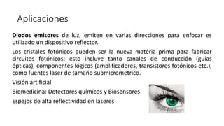 Aplicaciones
Diodos emisores de luz, emiten en varias direcciones para enfocar es
utilizado un dispositivo reflector.
Los cristales fotónicos pueden ser la nueva matéria prima para fabricar
circuitos fotónicos: esto incluye tanto canales de conducción (guías
ópticas), componentes lógicos (amplificadores, transistores fotónicos etc.),
como fuentes laser de tamaño submicrometrico.
Visión artificial
Biomedicina: Detectores químicos y Biosensores
Espejos de alta reflectividad en láseres
 