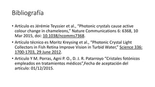 Bibliografía
• Artículo es Jérémie Teyssier et al., “Photonic crystals cause active
colour change in chameleons,” Nature Communications 6: 6368, 10
Mar 2015, doi: 10.1038/ncomms7368.
• Artículo técnico es Moritz Kreysing et al., “Photonic Crystal Light
Collectors in Fish Retina Improve Vision in Turbid Water,” Science 336:
1700-1703, 29 June 2012.
• Articulo Y M. Porras, Agni P. O., D. J. R. Patarroyo “Cristales fotónicos
empleados en tratamientos médicos”,Fecha de aceptación del
artículo: 01/12/2015.
 