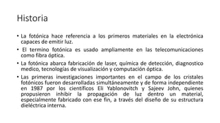 Historia
• La fotónica hace referencia a los primeros materiales en la electrónica
capaces de emitir luz.
• El termino fotónica es usado ampliamente en las telecomunicaciones
como fibra óptica.
• La fotónica abarca fabricación de laser, química de detección, diagnostico
medico, tecnologías de visualización y computación óptica.
• Las primeras investigaciones importantes en el campo de los cristales
fotónicos fueron desarrolladas simultáneamente y de forma independiente
en 1987 por los científicos Eli Yablonovitch y Sajeev John, quienes
propusieron inhibir la propagación de luz dentro un material,
especialmente fabricado con ese fin, a través del diseño de su estructura
dieléctrica interna.
 