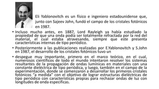 • Incluso mucho antes, en 1887, Lord Rayleigh ya había estudiado la
propiedad de que una onda podía ser totalmente refractada por la red del
material, el cual estaba atravesando, siempre que este presenta
características internas de tipo periódico.
• Posteriormente a las publicaciones realizadas por E.Yablonovitch y S.John
en 1987, el desarrollo de los cristales fotónicos tuvo un
• despegue muy importante, primero en el marco teórico, en el cual,
numerosos científicos de todo el mundo intentaron resolver los sistemas
resultantes de la propagación de ondas lumínicas en materiales con una
constante dieléctrica de tipo periódica, y luego, también en el campo de la
experimentación, donde se comenzaron a desarrollar los primeros cristales
fotónicos “a medida” con el objetivo de lograr estructuras dieléctricas de
tipo periódico con características propias para rechazar ondas de luz con
longitudes de onda especificas.
Eli Yablonovitch es un físico e ingeniero estadounidense que,
junto con Sajeev John, fundó el campo de los cristales fotónicos
en 1987.
 