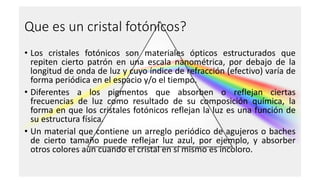 Que es un cristal fotónicos?
• Los cristales fotónicos son materiales ópticos estructurados que
repiten cierto patrón en una escala nanométrica, por debajo de la
longitud de onda de luz y cuyo índice de refracción (efectivo) varía de
forma periódica en el espacio y/o el tiempo.
• Diferentes a los pigmentos que absorben o reflejan ciertas
frecuencias de luz como resultado de su composición química, la
forma en que los cristales fotónicos reflejan la luz es una función de
su estructura física.
• Un material que contiene un arreglo periódico de agujeros o baches
de cierto tamaño puede reflejar luz azul, por ejemplo, y absorber
otros colores aun cuando el cristal en sí mismo es incoloro.
 