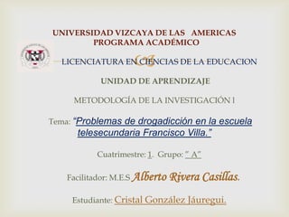 UNIVERSIDAD VIZCAYA DE LAS AMERICAS
PROGRAMA ACADÉMICO



LICENCIATURA EN CIENCIAS DE LA EDUCACION
UNIDAD DE APRENDIZAJE
METODOLOGÍA DE LA INVESTIGACIÓN l
Tema: “Problemas de drogadicción en la escuela

telesecundaria Francisco Villa.”
Cuatrimestre: 1. Grupo: ” A”

Facilitador: M.E.S Alberto

Rivera Casillas.

Estudiante: Cristal González Jáuregui.

 