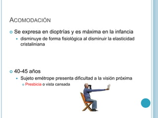 ACOMODACIÓN
   Se expresa en dioptrías y es máxima en la infancia
       disminuye de forma fisiológica al disminuir la elasticidad
        cristaliniana




   40-45 años
       Sujeto emétrope presenta dificultad a la visión próxima
           Presbicia o vista cansada
 