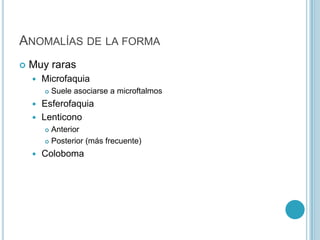 ANOMALÍAS DE LA FORMA
   Muy raras
       Microfaquia
           Suele asociarse a microftalmos
     Esferofaquia
     Lenticono
         Anterior
         Posterior (más frecuente)

       Coloboma
 