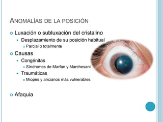 ANOMALÍAS DE LA POSICIÓN
   Luxación o subluxación del cristalino
       Desplazamiento de su posición habitual
           Parcial o totalmente
   Causas
       Congénitas
           Síndromes de Marfan y Marchesani
       Traumáticas
           Miopes y ancianos más vulnerables


   Afaquia
 