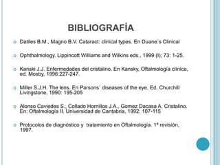 BIBLIOGRAFÍA
   Datiles B.M., Magno B.V. Cataract: clinical types. En Duane´s Clinical

   Ophthalmology. Lippincott Williams and Wilkins eds., 1999 (I); 73: 1-25.

   Kanski J.J. Enfermedades del cristalino. En Kansky, Oftalmología clínica,
    ed. Mosby, 1996:227-247.

   Miller S.J.H. The lens. En Parsons´ diseases of the eye. Ed. Churchill
    Livingstone, 1990: 195-205

   Alonso Caviedes S., Collado Hornillos J.A., Gomez Dacasa A. Cristalino.
    En: Oftalmología II. Universidad de Cantabria, 1992: 107-115

   Protocolos de diagnóstico y tratamiento en Oftalmología. 1ª revisión,
    1997.
 