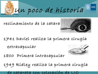 Un poco de historia
reclinamiento de la catara


1741 Daviel realiza la primera cirugía
 extracapsular

1800 Primera intracapsular

1949 Ridley realiza la primera cirugía
 de catarata con colocación de LIO
 