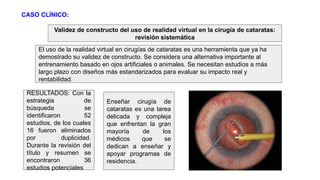 Validez de constructo del uso de realidad virtual en la cirugía de cataratas:
revisión sistemática
El uso de la realidad virtual en cirugías de cataratas es una herramienta que ya ha
demostrado su validez de constructo. Se considera una alternativa importante al
entrenamiento basado en ojos artificiales o animales. Se necesitan estudios a más
largo plazo con diseños más estandarizados para evaluar su impacto real y
rentabilidad.
RESULTADOS: Con la
estrategia de
búsqueda se
identificaron 52
estudios, de los cuales
16 fueron eliminados
por duplicidad.
Durante la revisión del
título y resumen se
encontraron 36
estudios potenciales
Enseñar cirugía de
cataratas es una tarea
delicada y compleja
que enfrentan la gran
mayoría de los
médicos que se
dedican a enseñar y
apoyar programas de
residencia.
CASO CLÍNICO:
 