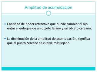 Amplitud de acomodaciónCantidad de poderrefractivoquepuedecambiar el ojo entre el enfoque de un objetolejano y un objetocercano.La disminución de la amplitud de acomodación, significaque el puntocercano se vuelvemáslejano.