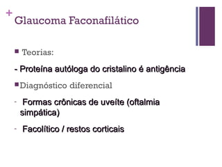 +
Glaucoma Faconafilático
 Teorias:
-- Proteína autóloga do cristalino é antigênciaProteína autóloga do cristalino é antigência
Diagnóstico diferencial
- Formas crônicas de uveíte (oftalmiaFormas crônicas de uveíte (oftalmia
simpática)simpática)
- Facolítico / restos corticaisFacolítico / restos corticais
 