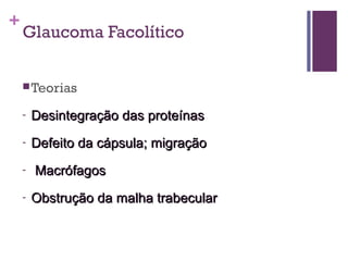 +
Glaucoma Facolítico
Teorias
- Desintegração das proteínasDesintegração das proteínas
- Defeito da cápsula; migraçãoDefeito da cápsula; migração
- MacrófagosMacrófagos
- Obstrução da malha trabecularObstrução da malha trabecular
 