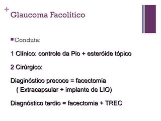 +
Glaucoma Facolítico
Conduta:
11 Clínico: controle da Pio + esteróide tópicoClínico: controle da Pio + esteróide tópico
22 Cirúrgico:Cirúrgico:
Diaginóstico precoce = facectomiaDiaginóstico precoce = facectomia
( Extracapsular + implante de LIO)( Extracapsular + implante de LIO)
Diagnóstico tardio = facectomia + TRECDiagnóstico tardio = facectomia + TREC
 