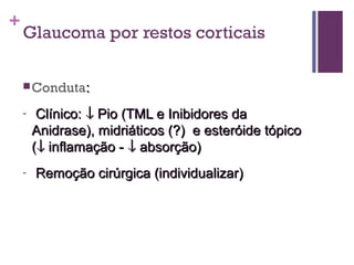 +
Glaucoma por restos corticais
Conduta::
- Clínico:Clínico: ↓↓ Pio (TML e Inibidores daPio (TML e Inibidores da
Anidrase), midriáticos (?) e esteróide tópicoAnidrase), midriáticos (?) e esteróide tópico
((↓↓ inflamação -inflamação - ↓↓ absorção)absorção)
- Remoção cirúrgica (individualizar)Remoção cirúrgica (individualizar)
 